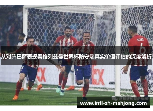 从对阵巴萨表现看格列兹曼世界杯防守端真实价值评估的深度解析