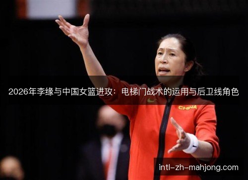 2026年李缘与中国女篮进攻：电梯门战术的运用与后卫线角色