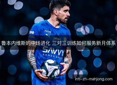鲁本内维斯的中场进化 三对三训练如何服务新月体系 鲁本内维斯的中场进化 三对三训练如何服务新月体系